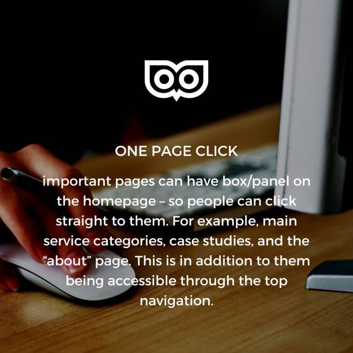 One page click - important pages can have a box/panel on the homepage, so people can click straight to them. For example, main service categories, case studies, and about pages. This is in addition to them being accessible through the top navigation.